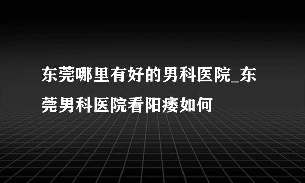 东莞哪里有好的男科医院_东莞男科医院看阳痿如何