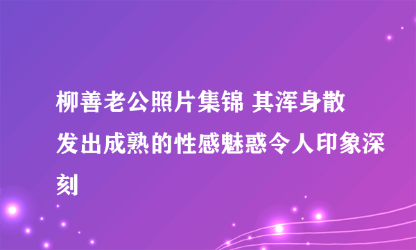 柳善老公照片集锦 其浑身散发出成熟的性感魅惑令人印象深刻