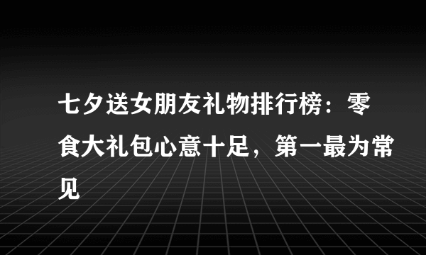 七夕送女朋友礼物排行榜：零食大礼包心意十足，第一最为常见