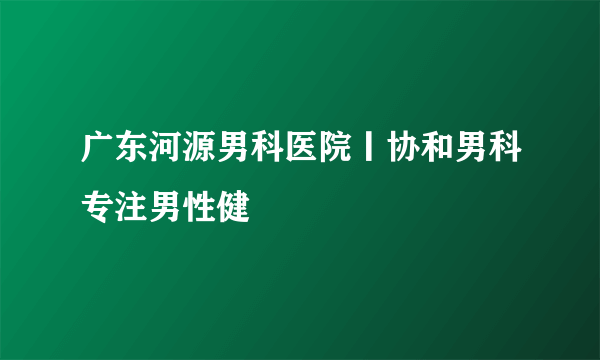 广东河源男科医院丨协和男科专注男性健