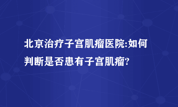 北京治疗子宫肌瘤医院:如何判断是否患有子宫肌瘤?