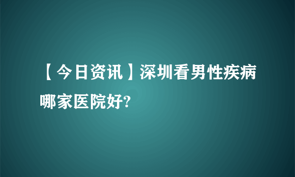 【今日资讯】深圳看男性疾病哪家医院好?