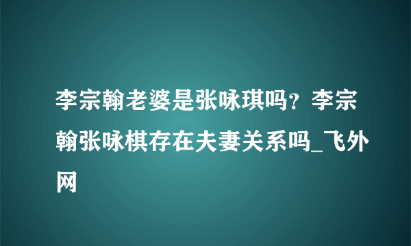 李宗翰老婆是张咏琪吗？李宗翰张咏棋存在夫妻关系吗_飞外网