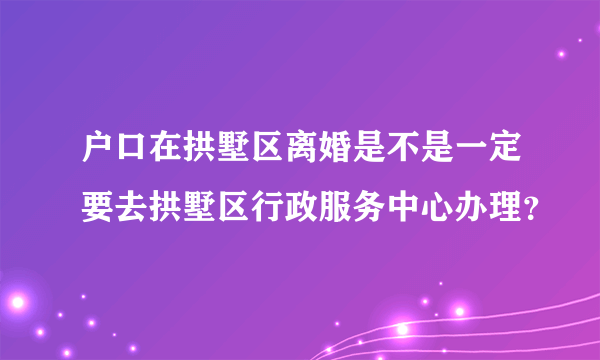 户口在拱墅区离婚是不是一定要去拱墅区行政服务中心办理？