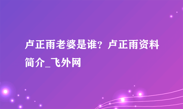 卢正雨老婆是谁？卢正雨资料简介_飞外网