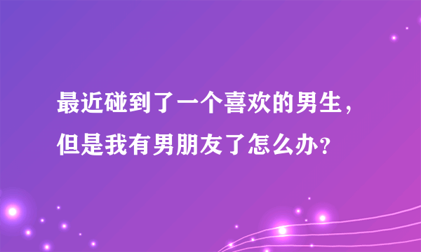 最近碰到了一个喜欢的男生，但是我有男朋友了怎么办？