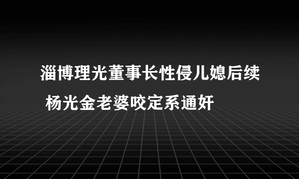 淄博理光董事长性侵儿媳后续 杨光金老婆咬定系通奸