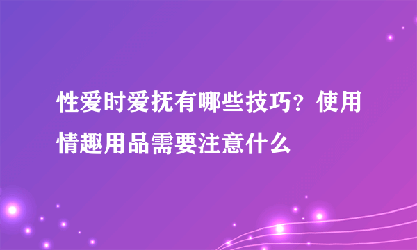 性爱时爱抚有哪些技巧？使用情趣用品需要注意什么