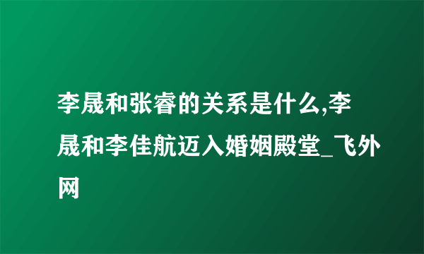 李晟和张睿的关系是什么,李晟和李佳航迈入婚姻殿堂_飞外网