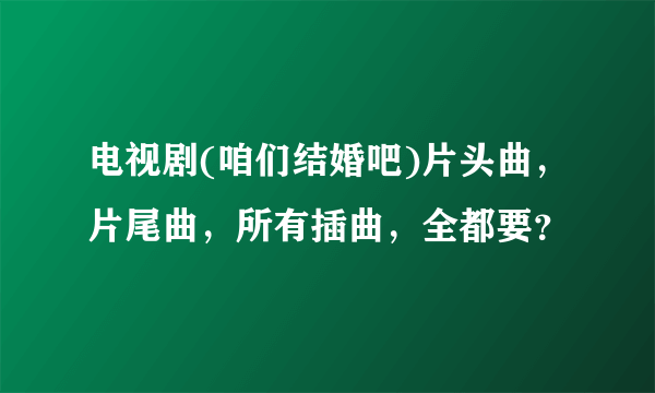 电视剧(咱们结婚吧)片头曲，片尾曲，所有插曲，全都要？