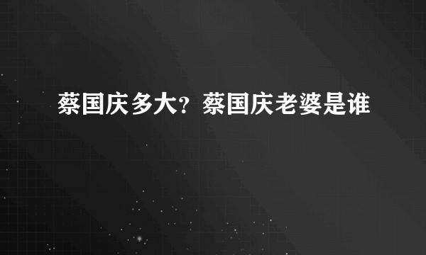 蔡国庆多大？蔡国庆老婆是谁