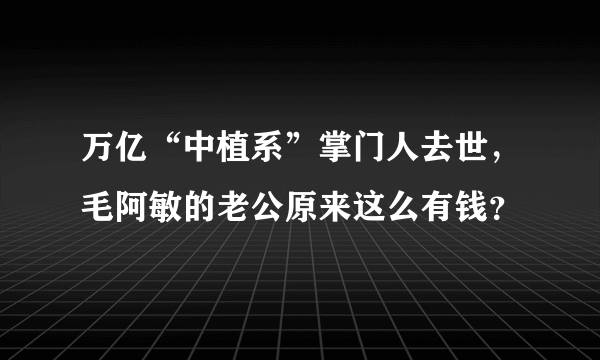 万亿“中植系”掌门人去世，毛阿敏的老公原来这么有钱？