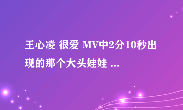 王心凌 很爱 MV中2分10秒出现的那个大头娃娃 哪里有的买 我女朋友很喜欢 路过的大侠 帮忙一下