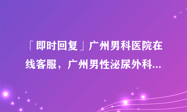 「即时回复」广州男科医院在线客服，广州男性泌尿外科哪家医院好