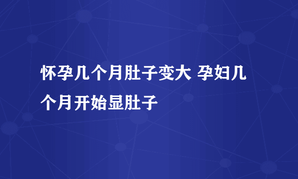 怀孕几个月肚子变大 孕妇几个月开始显肚子