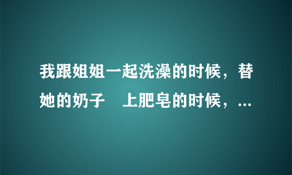 我跟姐姐一起洗澡的时候，替她的奶子塗上肥皂的时候，小鸡鸡滑入了她下面了 这样会不会使她有小孩吗？