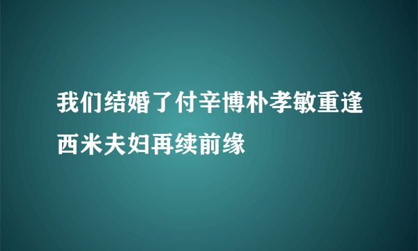 我们结婚了付辛博朴孝敏重逢西米夫妇再续前缘