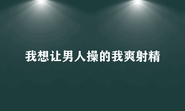 我想让男人操的我爽射精