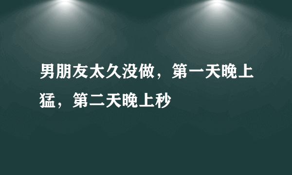 男朋友太久没做，第一天晚上猛，第二天晚上秒