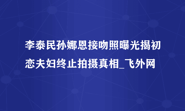 李泰民孙娜恩接吻照曝光揭初恋夫妇终止拍摄真相_飞外网