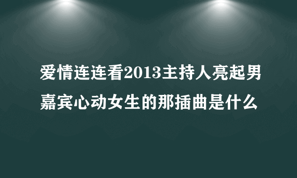 爱情连连看2013主持人亮起男嘉宾心动女生的那插曲是什么