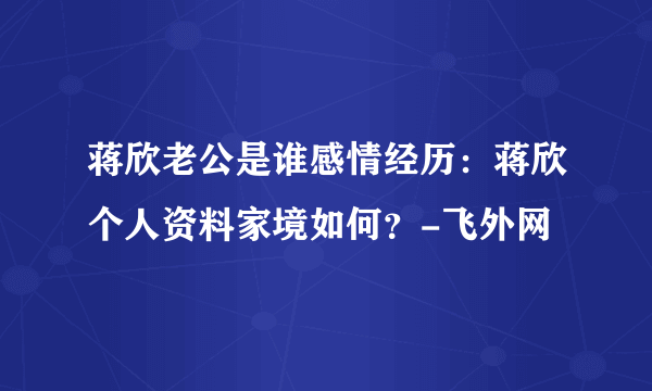 蒋欣老公是谁感情经历：蒋欣个人资料家境如何？-飞外网