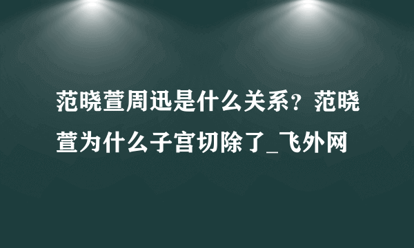 范晓萱周迅是什么关系？范晓萱为什么子宫切除了_飞外网