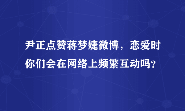 尹正点赞蒋梦婕微博，恋爱时你们会在网络上频繁互动吗？