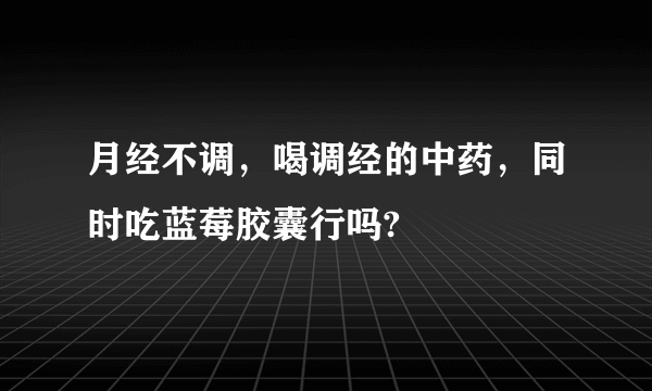 月经不调，喝调经的中药，同时吃蓝莓胶囊行吗?