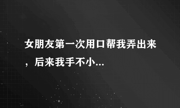 女朋友第一次用口帮我弄出来，后来我手不小...