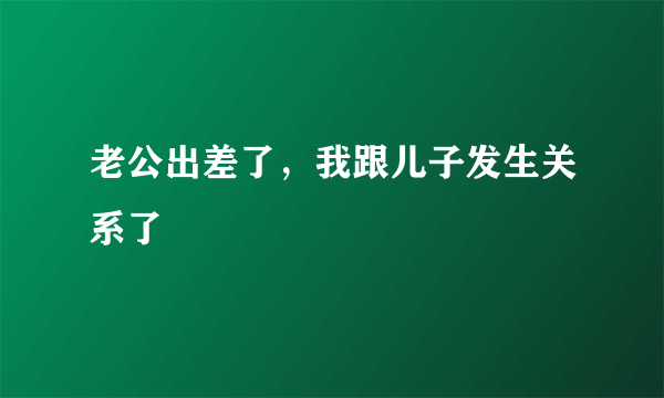 老公出差了，我跟儿子发生关系了