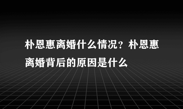 朴恩惠离婚什么情况？朴恩惠离婚背后的原因是什么