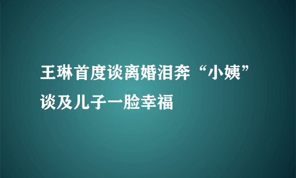 王琳首度谈离婚泪奔“小姨”谈及儿子一脸幸福