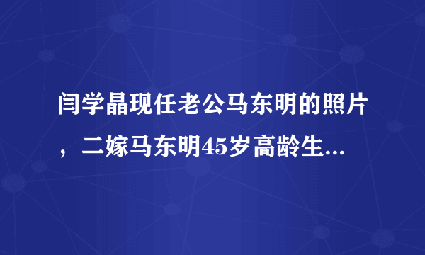 闫学晶现任老公马东明的照片，二嫁马东明45岁高龄生女—飞外