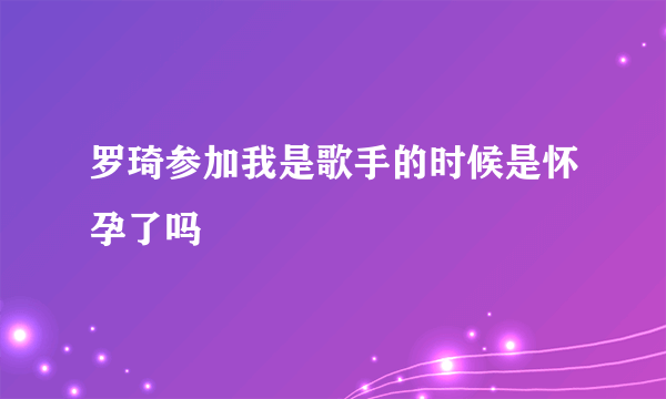 罗琦参加我是歌手的时候是怀孕了吗