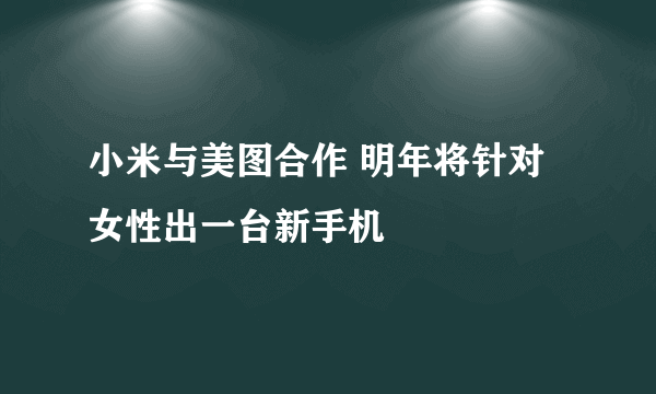 小米与美图合作 明年将针对女性出一台新手机