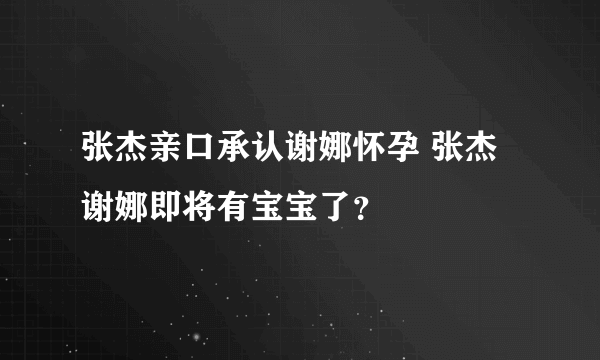 张杰亲口承认谢娜怀孕 张杰谢娜即将有宝宝了？