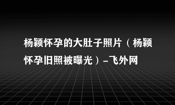 杨颖怀孕的大肚子照片（杨颖怀孕旧照被曝光）-飞外网