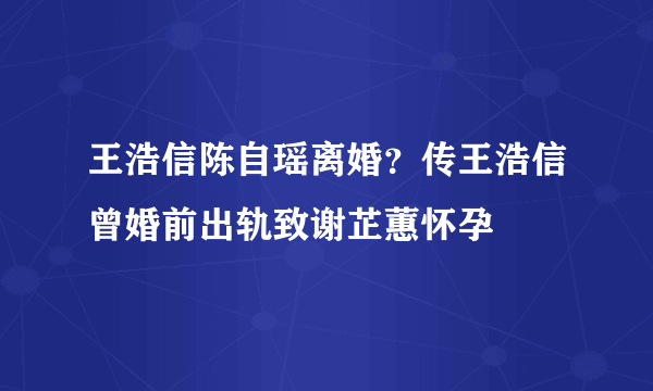 王浩信陈自瑶离婚？传王浩信曾婚前出轨致谢芷蕙怀孕