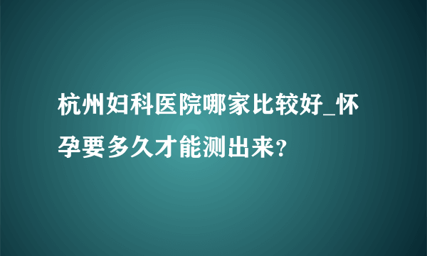 杭州妇科医院哪家比较好_怀孕要多久才能测出来？