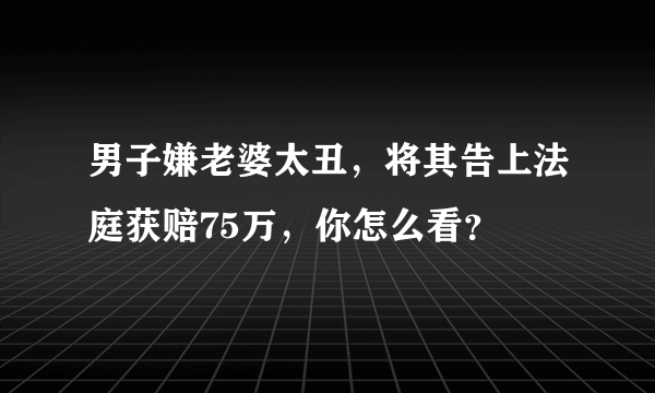 男子嫌老婆太丑，将其告上法庭获赔75万，你怎么看？