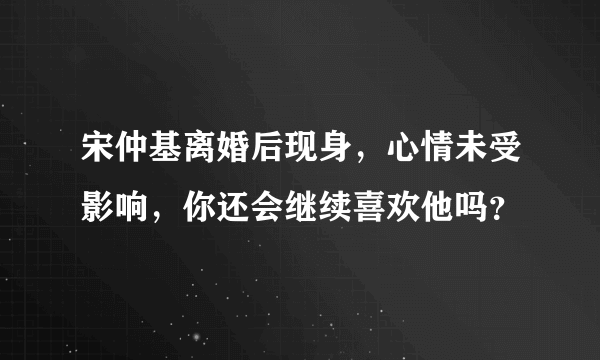 宋仲基离婚后现身，心情未受影响，你还会继续喜欢他吗？