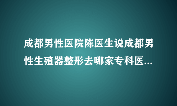 成都男性医院陈医生说成都男性生殖器整形去哪家专科医院比较好？