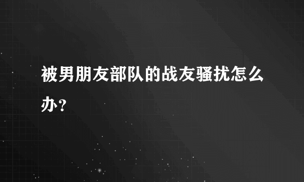 被男朋友部队的战友骚扰怎么办？