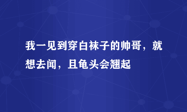 我一见到穿白袜子的帅哥，就想去闻，且龟头会翘起