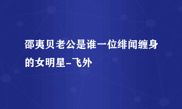 邵夷贝老公是谁一位绯闻缠身的女明星-飞外