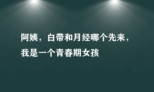 阿姨，白带和月经哪个先来，我是一个青春期女孩