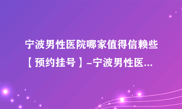 宁波男性医院哪家值得信赖些【预约挂号】-宁波男性医院哪家好的有名