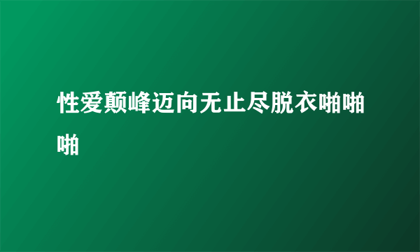 性爱颠峰迈向无止尽脱衣啪啪啪