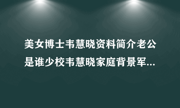 美女博士韦慧晓资料简介老公是谁少校韦慧晓家庭背景军装照片-飞外网